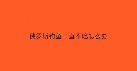 “俄罗斯钓鱼一直不吃怎么办(俄罗斯钓鱼会饿死吗)