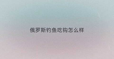 俄罗斯钓鱼吃钩怎么样(俄罗斯钓鱼吃饭)