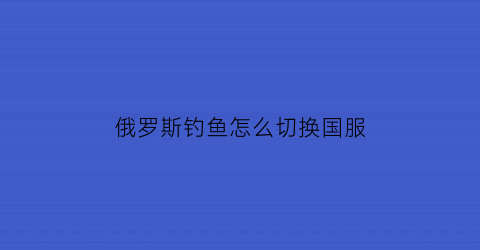 俄罗斯钓鱼怎么切换国服(俄罗斯钓鱼怎么转移给玩家)