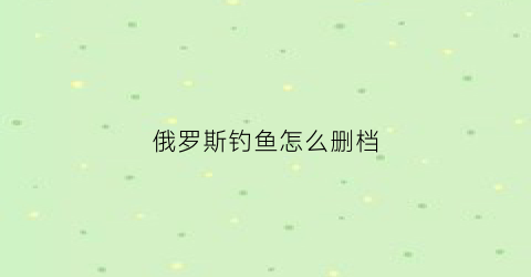 “俄罗斯钓鱼怎么删档(俄罗斯钓鱼闪退)