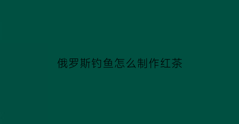 “俄罗斯钓鱼怎么制作红茶(俄罗斯钓鱼怎么制作红茶饵料)