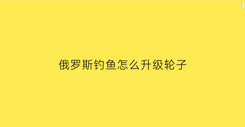 俄罗斯钓鱼怎么升级轮子(俄罗斯钓鱼快速升级30)