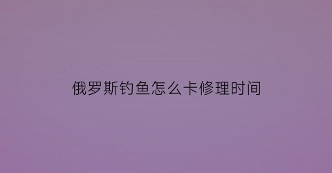 俄罗斯钓鱼怎么卡修理时间(俄罗斯钓鱼钓组怎么弄)
