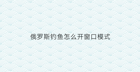 俄罗斯钓鱼怎么开窗口模式(俄罗斯钓鱼怎么窗口化)