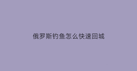 俄罗斯钓鱼怎么快速回城(俄罗斯钓鱼怎么快速回城视频)