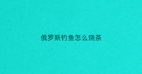 俄罗斯钓鱼怎么烧茶(俄罗斯钓鱼怎么烧水)