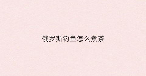 俄罗斯钓鱼怎么煮茶(俄罗斯钓鱼喝茶有什么用)