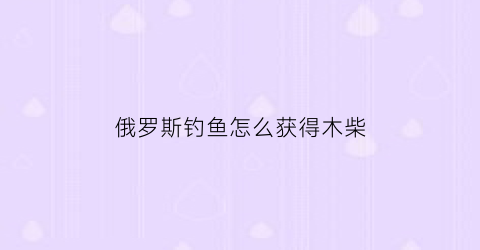 俄罗斯钓鱼怎么获得木柴(俄罗斯钓鱼木炭在哪买)