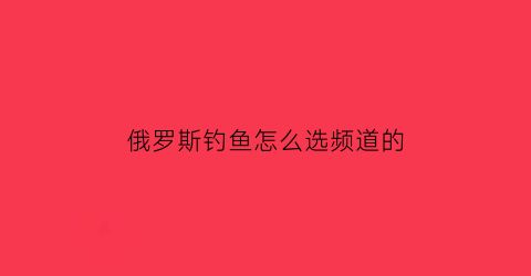 俄罗斯钓鱼怎么选频道的(俄罗斯钓鱼攻略网)