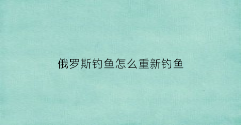 俄罗斯钓鱼怎么重新钓鱼(俄罗斯钓鱼怎么重置技能)