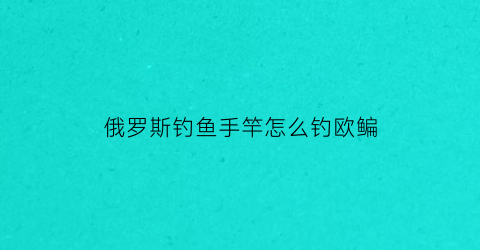 “俄罗斯钓鱼手竿怎么钓欧鳊(俄罗斯钓鱼欧鲌钓点)