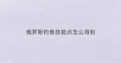 俄罗斯钓鱼技能点怎么得到(俄罗斯钓鱼技能点怎么获得)