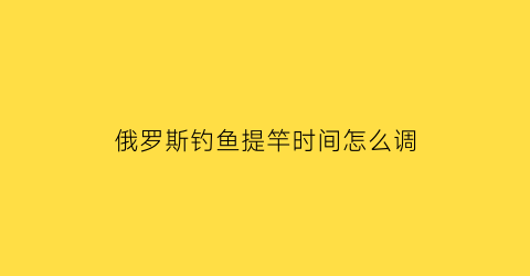 “俄罗斯钓鱼提竿时间怎么调(俄罗斯钓鱼怎么提鱼)