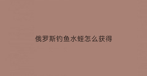 俄罗斯钓鱼水蛭怎么获得(俄罗斯钓鱼水蛭是干嘛用的)