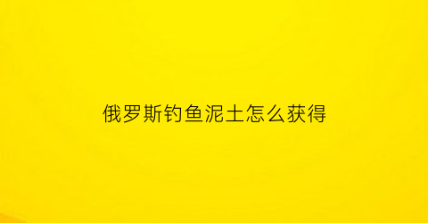 俄罗斯钓鱼泥土怎么获得(俄罗斯钓鱼饵鱼怎么获得)