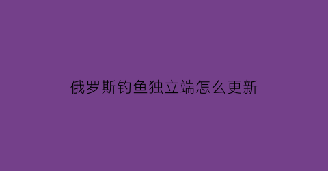 俄罗斯钓鱼独立端怎么更新(俄罗斯钓鱼4独立端是什么意思)