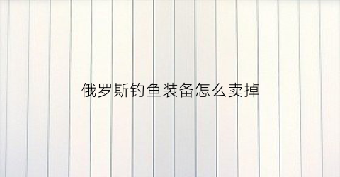 俄罗斯钓鱼装备怎么卖掉(俄罗斯钓鱼怎么卖钱)