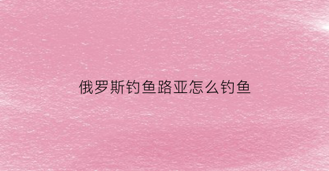 俄罗斯钓鱼路亚怎么钓鱼(俄罗斯钓鱼路亚怎么钓鱼视频)