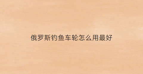 “俄罗斯钓鱼车轮怎么用最好(俄罗斯钓鱼车轮怎么用最好的)