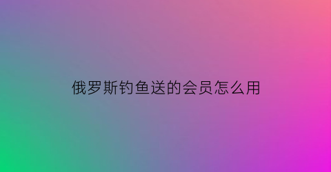 俄罗斯钓鱼送的会员怎么用(俄罗斯钓鱼怎么充值)