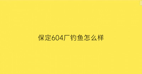保定604厂钓鱼怎么样(保定604厂是干什么的)