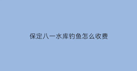 保定八一水库钓鱼怎么收费