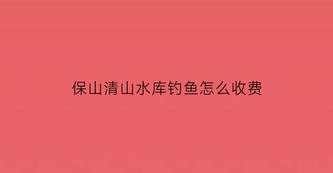 保山清山水库钓鱼怎么收费(保山哪里可以钓野生鱼)