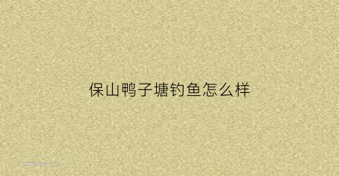 保山鸭子塘钓鱼怎么样(保山鸭子养殖场)