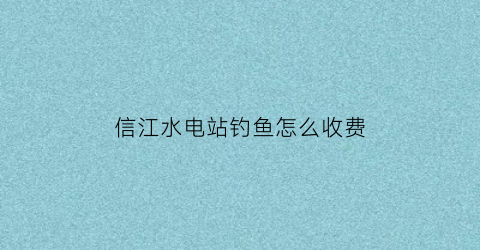 信江水电站钓鱼怎么收费(信江水运)