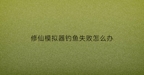 修仙模拟器钓鱼失败怎么办(修仙模拟器钓鱼失败怎么办呀)