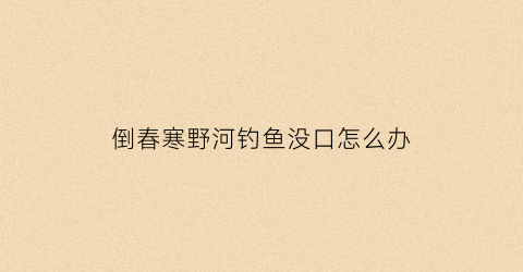 倒春寒野河钓鱼没口怎么办(倒春寒钓深还是钓浅)