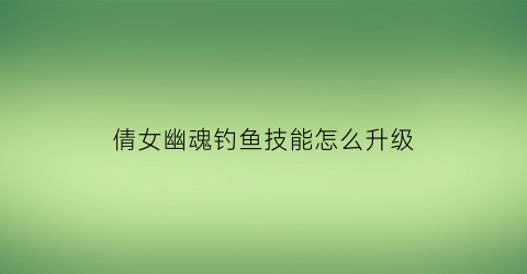 倩女幽魂钓鱼技能怎么升级(倩女钓鱼技巧)