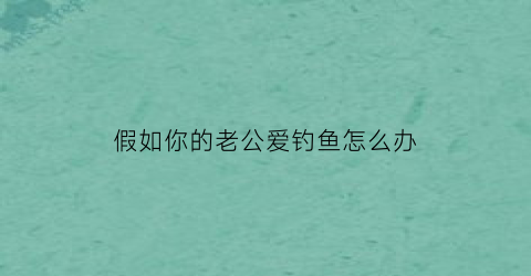 “假如你的老公爱钓鱼怎么办(老公爱钓鱼感觉走火入魔了)