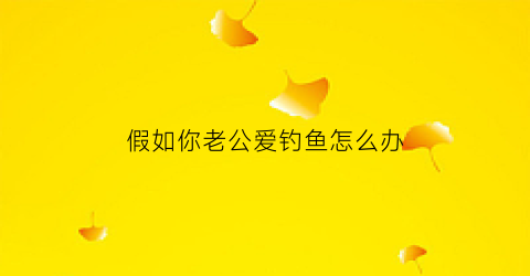 假如你老公爱钓鱼怎么办(假如你老公爱钓鱼怎么办呢)