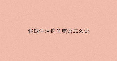 假期生活钓鱼英语怎么说(假期生活钓鱼英语怎么说怎么写)