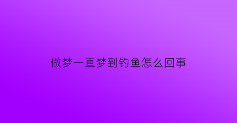 “做梦一直梦到钓鱼怎么回事(做梦老是梦见钓鱼怎么回事)