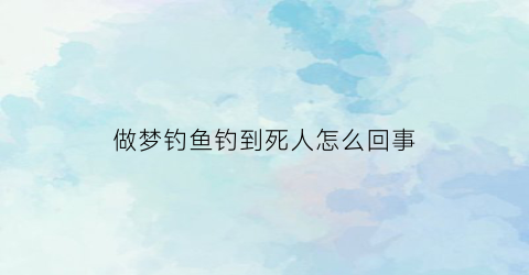 做梦钓鱼钓到死人怎么回事(梦见钓鱼死人了)