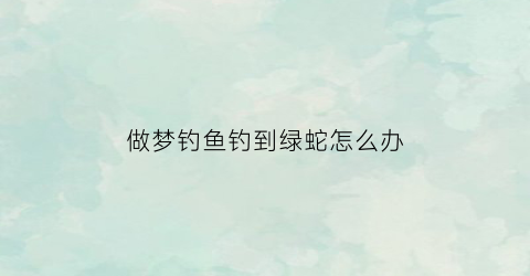 做梦钓鱼钓到绿蛇怎么办(做梦钓鱼钓到绿蛇怎么办啊)