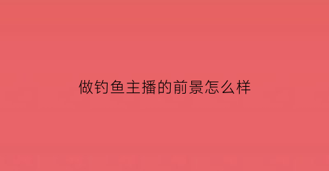 做钓鱼主播的前景怎么样(做钓鱼主播的前景怎么样啊)