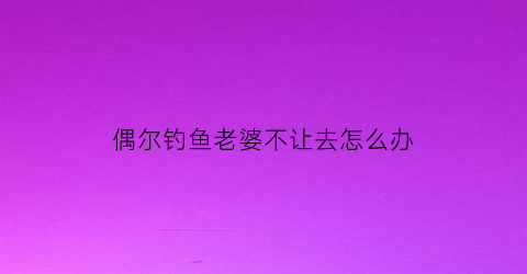 “偶尔钓鱼老婆不让去怎么办(偶尔钓鱼老婆不让去怎么办呢)