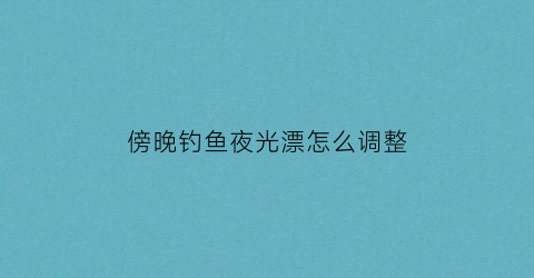 傍晚钓鱼夜光漂怎么调整(夜钓如何调夜光漂怎么调视频)