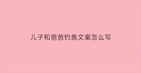 儿子和爸爸钓鱼文案怎么写(儿子和爸爸钓鱼文案怎么写简短)