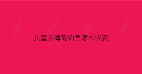 “儿童去海岛钓鱼怎么收费(儿童钓鱼游乐项目怎么收费)