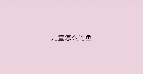 儿童怎么钓鱼(儿童钓鱼怎么收费标准)