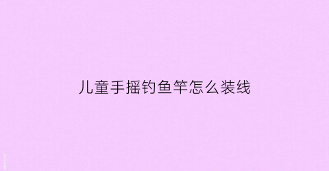 儿童手摇钓鱼竿怎么装线(钓鱼竿的做法儿童钓鱼竿的做法)