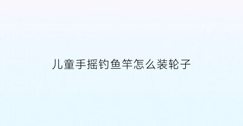 儿童手摇钓鱼竿怎么装轮子(儿童玩具钓鱼竿怎么组装)