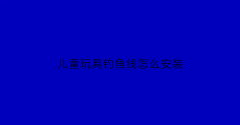 “儿童玩具钓鱼线怎么安装(小孩钓玩具鱼视频)