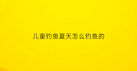 “儿童钓鱼夏天怎么钓鱼的(儿童钓鱼夏天怎么钓鱼的呢)