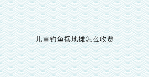 “儿童钓鱼摆地摊怎么收费(摆地摊儿童钓鱼池怎么样)