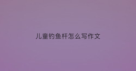 儿童钓鱼杆怎么写作文(儿童钓鱼竿安装方法)